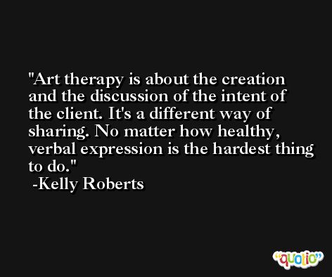 Art therapy is about the creation and the discussion of the intent of the client. It's a different way of sharing. No matter how healthy, verbal expression is the hardest thing to do. -Kelly Roberts