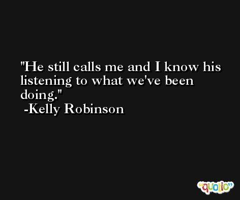 He still calls me and I know his listening to what we've been doing. -Kelly Robinson