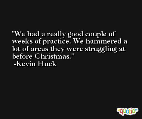 We had a really good couple of weeks of practice. We hammered a lot of areas they were struggling at before Christmas. -Kevin Huck