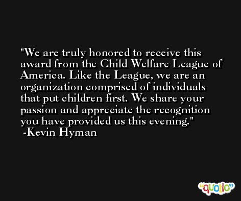 We are truly honored to receive this award from the Child Welfare League of America. Like the League, we are an organization comprised of individuals that put children first. We share your passion and appreciate the recognition you have provided us this evening. -Kevin Hyman