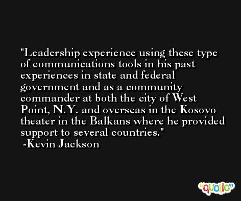 Leadership experience using these type of communications tools in his past experiences in state and federal government and as a community commander at both the city of West Point, N.Y. and overseas in the Kosovo theater in the Balkans where he provided support to several countries. -Kevin Jackson