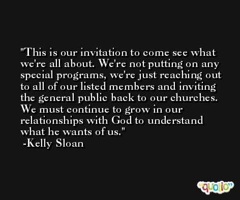 This is our invitation to come see what we're all about. We're not putting on any special programs, we're just reaching out to all of our listed members and inviting the general public back to our churches. We must continue to grow in our relationships with God to understand what he wants of us. -Kelly Sloan