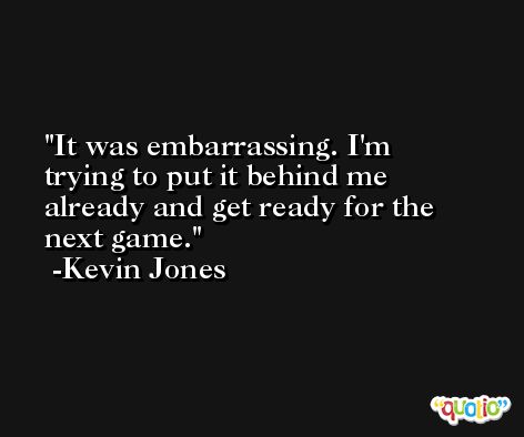 It was embarrassing. I'm trying to put it behind me already and get ready for the next game. -Kevin Jones