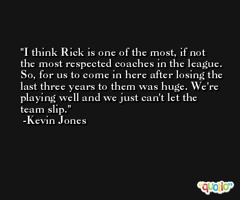 I think Rick is one of the most, if not the most respected coaches in the league. So, for us to come in here after losing the last three years to them was huge. We're playing well and we just can't let the team slip. -Kevin Jones
