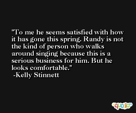 To me he seems satisfied with how it has gone this spring. Randy is not the kind of person who walks around singing because this is a serious business for him. But he looks comfortable. -Kelly Stinnett