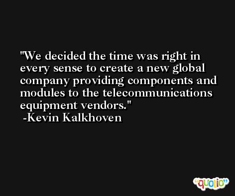We decided the time was right in every sense to create a new global company providing components and modules to the telecommunications equipment vendors. -Kevin Kalkhoven