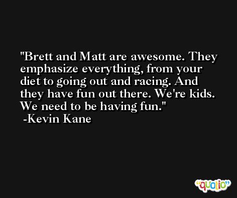 Brett and Matt are awesome. They emphasize everything, from your diet to going out and racing. And they have fun out there. We're kids. We need to be having fun. -Kevin Kane