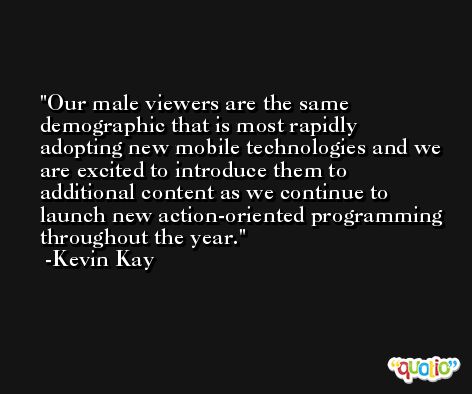 Our male viewers are the same demographic that is most rapidly adopting new mobile technologies and we are excited to introduce them to additional content as we continue to launch new action-oriented programming throughout the year. -Kevin Kay
