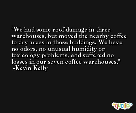 We had some roof damage in three warehouses, but moved the nearby coffee to dry areas in those buildings. We have no odors, no unusual humidity or toxicology problems, and suffered no losses in our seven coffee warehouses. -Kevin Kelly