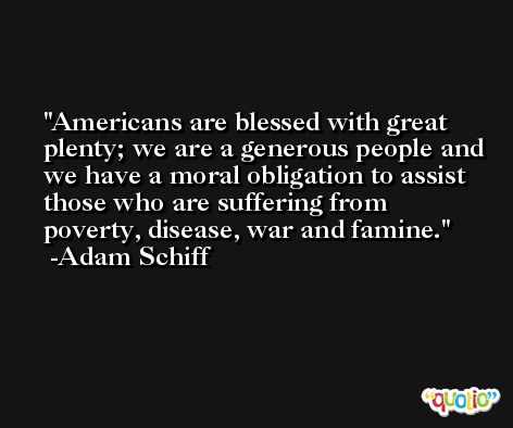 Americans are blessed with great plenty; we are a generous people and we have a moral obligation to assist those who are suffering from poverty, disease, war and famine. -Adam Schiff