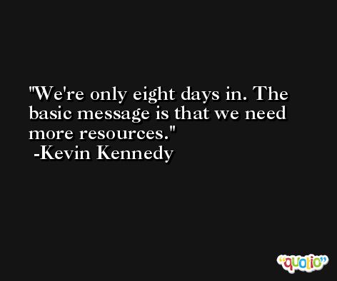 We're only eight days in. The basic message is that we need more resources. -Kevin Kennedy