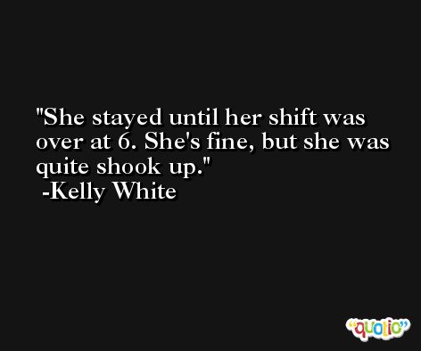 She stayed until her shift was over at 6. She's fine, but she was quite shook up. -Kelly White