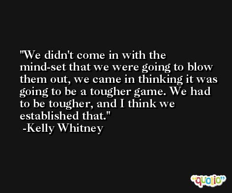 We didn't come in with the mind-set that we were going to blow them out, we came in thinking it was going to be a tougher game. We had to be tougher, and I think we established that. -Kelly Whitney
