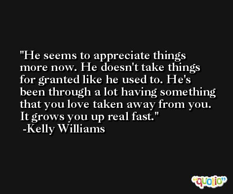 He seems to appreciate things more now. He doesn't take things for granted like he used to. He's been through a lot having something that you love taken away from you. It grows you up real fast. -Kelly Williams