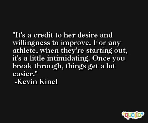It's a credit to her desire and willingness to improve. For any athlete, when they're starting out, it's a little intimidating. Once you break through, things get a lot easier. -Kevin Kinel