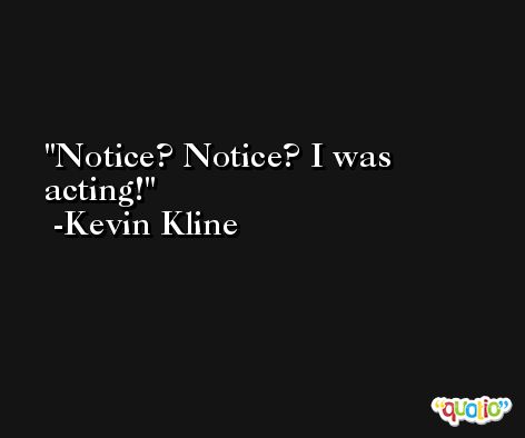 Notice? Notice? I was acting! -Kevin Kline