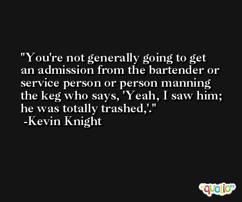 You're not generally going to get an admission from the bartender or service person or person manning the keg who says, 'Yeah, I saw him; he was totally trashed,'. -Kevin Knight
