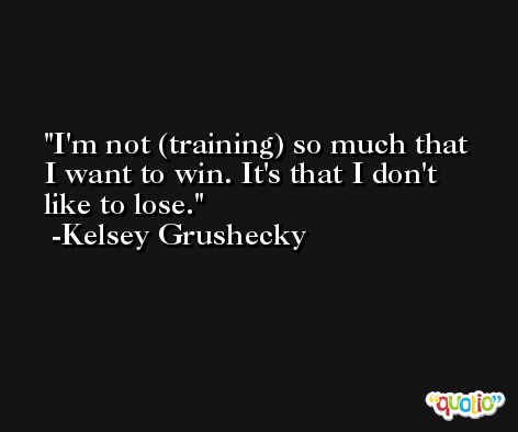 I'm not (training) so much that I want to win. It's that I don't like to lose. -Kelsey Grushecky
