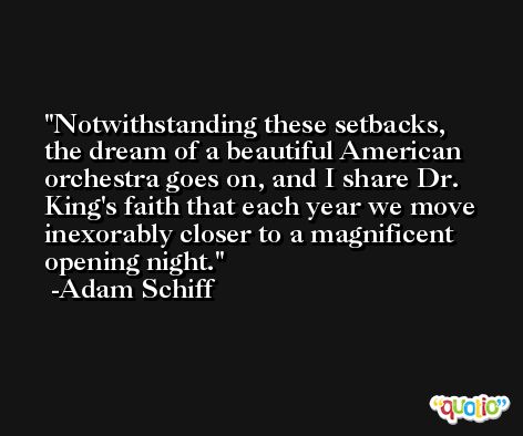 Notwithstanding these setbacks, the dream of a beautiful American orchestra goes on, and I share Dr. King's faith that each year we move inexorably closer to a magnificent opening night. -Adam Schiff