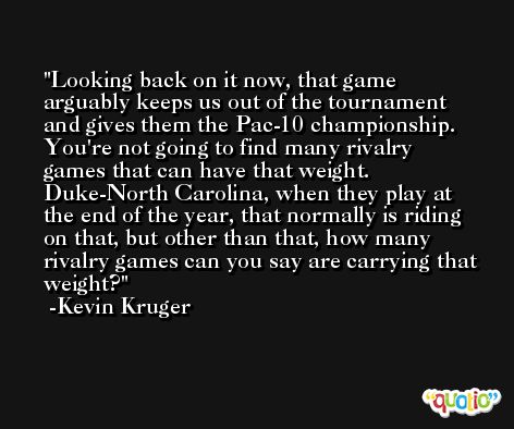 Looking back on it now, that game arguably keeps us out of the tournament and gives them the Pac-10 championship. You're not going to find many rivalry games that can have that weight. Duke-North Carolina, when they play at the end of the year, that normally is riding on that, but other than that, how many rivalry games can you say are carrying that weight? -Kevin Kruger