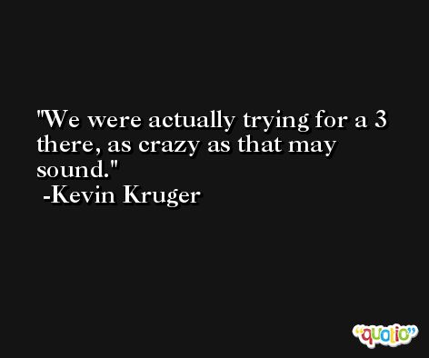 We were actually trying for a 3 there, as crazy as that may sound. -Kevin Kruger