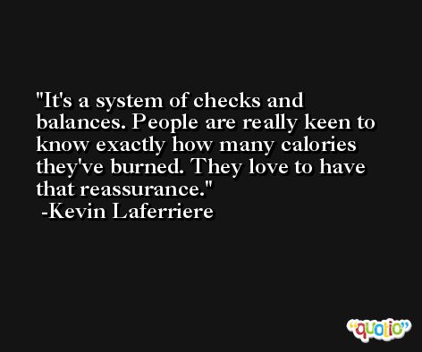 It's a system of checks and balances. People are really keen to know exactly how many calories they've burned. They love to have that reassurance. -Kevin Laferriere