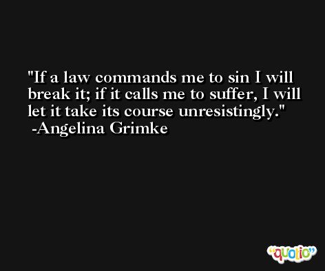 If a law commands me to sin I will break it; if it calls me to suffer, I will let it take its course unresistingly. -Angelina Grimke