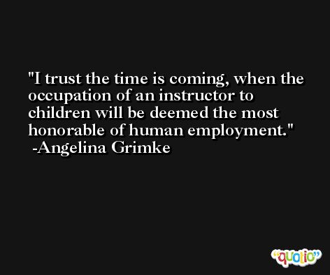 I trust the time is coming, when the occupation of an instructor to children will be deemed the most honorable of human employment. -Angelina Grimke