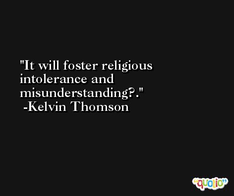 It will foster religious intolerance and misunderstanding?. -Kelvin Thomson