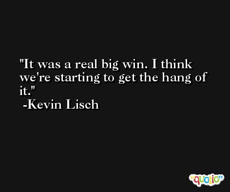 It was a real big win. I think we're starting to get the hang of it. -Kevin Lisch