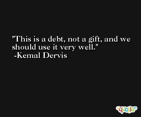 This is a debt, not a gift, and we should use it very well. -Kemal Dervis