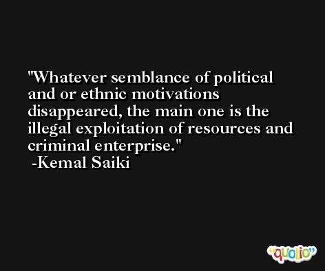 Whatever semblance of political and or ethnic motivations disappeared, the main one is the illegal exploitation of resources and criminal enterprise. -Kemal Saiki