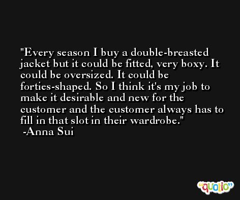 Every season I buy a double-breasted jacket but it could be fitted, very boxy. It could be oversized. It could be forties-shaped. So I think it's my job to make it desirable and new for the customer and the customer always has to fill in that slot in their wardrobe. -Anna Sui