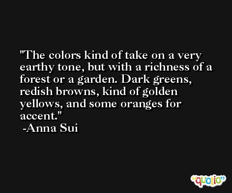 The colors kind of take on a very earthy tone, but with a richness of a forest or a garden. Dark greens, redish browns, kind of golden yellows, and some oranges for accent. -Anna Sui