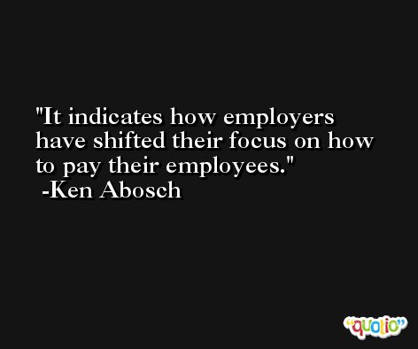 It indicates how employers have shifted their focus on how to pay their employees. -Ken Abosch