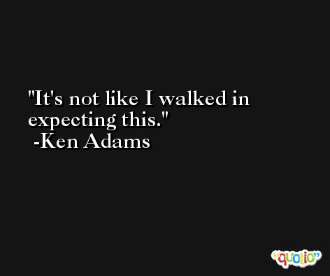 It's not like I walked in expecting this. -Ken Adams