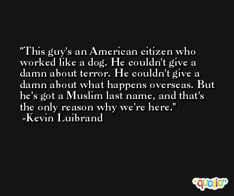 This guy's an American citizen who worked like a dog. He couldn't give a damn about terror. He couldn't give a damn about what happens overseas. But he's got a Muslim last name, and that's the only reason why we're here. -Kevin Luibrand