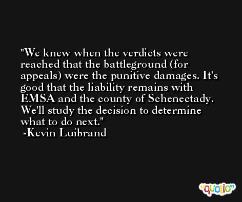 We knew when the verdicts were reached that the battleground (for appeals) were the punitive damages. It's good that the liability remains with EMSA and the county of Schenectady. We'll study the decision to determine what to do next. -Kevin Luibrand