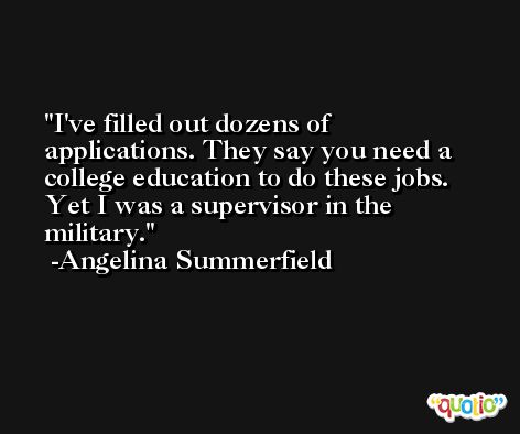 I've filled out dozens of applications. They say you need a college education to do these jobs. Yet I was a supervisor in the military. -Angelina Summerfield