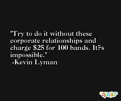 Try to do it without these corporate relationships and charge $25 for 100 bands. It?s impossible. -Kevin Lyman