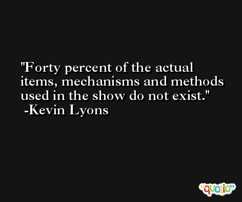 Forty percent of the actual items, mechanisms and methods used in the show do not exist. -Kevin Lyons