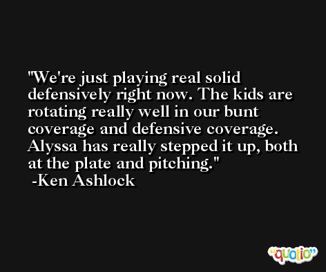 We're just playing real solid defensively right now. The kids are rotating really well in our bunt coverage and defensive coverage. Alyssa has really stepped it up, both at the plate and pitching. -Ken Ashlock