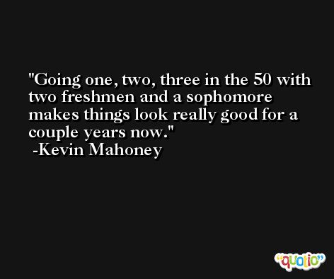 Going one, two, three in the 50 with two freshmen and a sophomore makes things look really good for a couple years now. -Kevin Mahoney