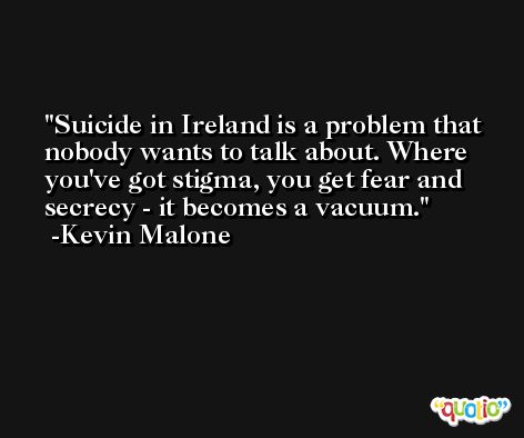 Suicide in Ireland is a problem that nobody wants to talk about. Where you've got stigma, you get fear and secrecy - it becomes a vacuum. -Kevin Malone