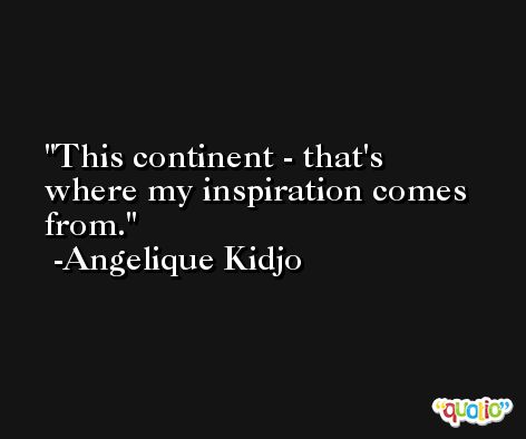This continent - that's where my inspiration comes from. -Angelique Kidjo
