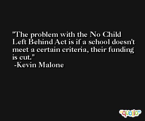 The problem with the No Child Left Behind Act is if a school doesn't meet a certain criteria, their funding is cut. -Kevin Malone