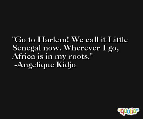 Go to Harlem! We call it Little Senegal now. Wherever I go, Africa is in my roots. -Angelique Kidjo