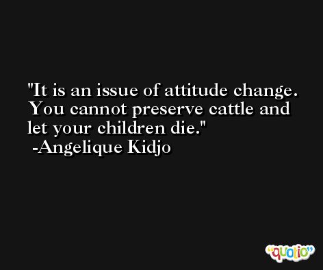 It is an issue of attitude change. You cannot preserve cattle and let your children die. -Angelique Kidjo