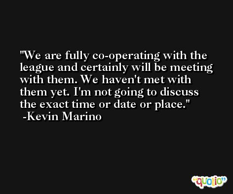 We are fully co-operating with the league and certainly will be meeting with them. We haven't met with them yet. I'm not going to discuss the exact time or date or place. -Kevin Marino