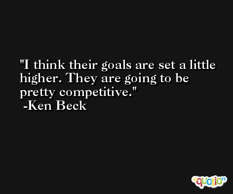 I think their goals are set a little higher. They are going to be pretty competitive. -Ken Beck